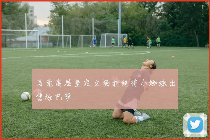 马竞高层坚定立场拒绝将小蜘蛛出售给巴萨