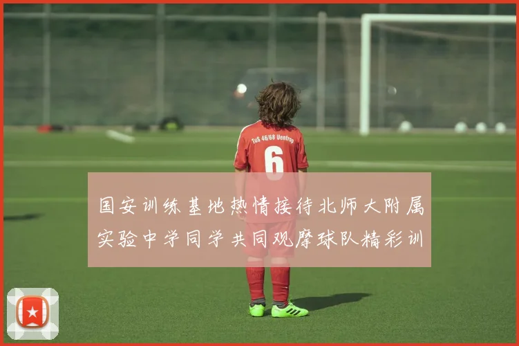 国安训练基地热情接待北师大附属实验中学同学共同观摩球队精彩训练活动