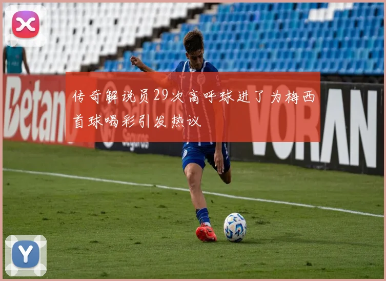 传奇解说员29次高呼球进了为梅西首球喝彩引发热议