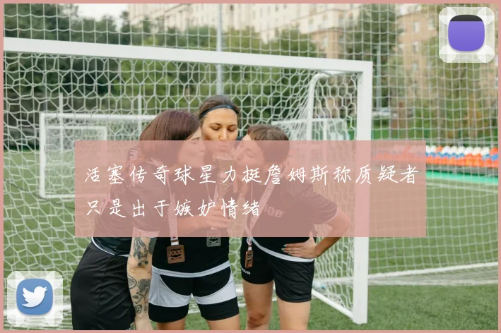 活塞传奇球星力挺詹姆斯称质疑者只是出于嫉妒情绪