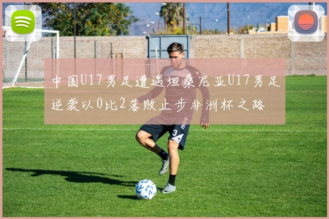 中国U17男足遭遇坦桑尼亚U17男足逆袭以0比2落败止步非洲杯之路