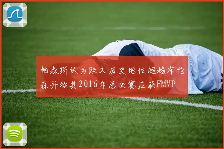 帕森斯认为欧文历史地位超越布伦森并称其2016年总决赛应获FMVP