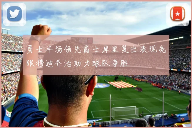 勇士半场领先爵士库里复出表现亮眼穆迪乔治助力球队争胜