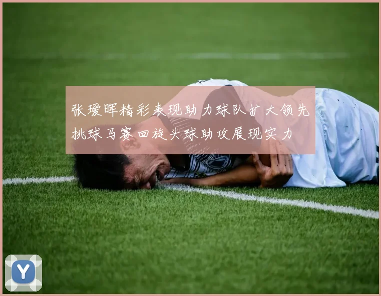 张瑷晖精彩表现助力球队扩大领先挑球马赛回旋头球助攻展现实力