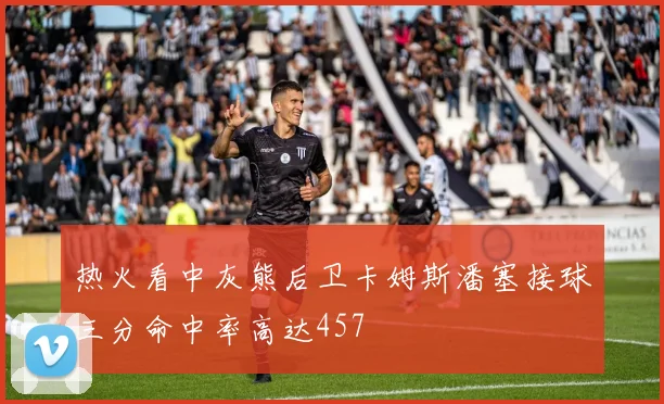 热火看中灰熊后卫卡姆斯潘塞接球三分命中率高达457