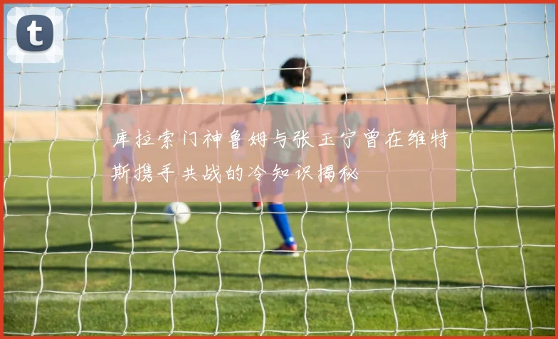 库拉索门神鲁姆与张玉宁曾在维特斯携手共战的冷知识揭秘