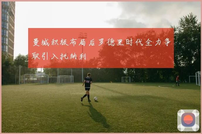 曼城积极布局后罗德里时代全力争取引入托纳利