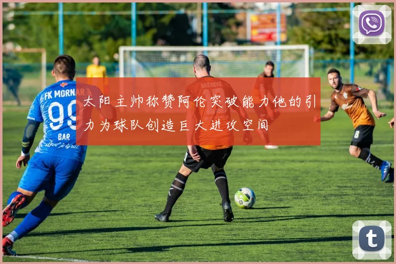 太阳主帅称赞阿伦突破能力他的引力为球队创造巨大进攻空间