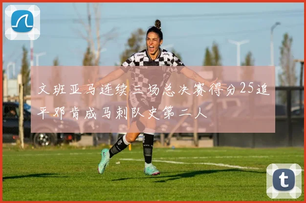 文班亚马连续三场总决赛得分25追平邓肯成马刺队史第二人