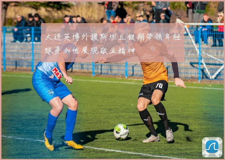 大连英博外援斯坦丘假期带领年轻球员加练展现敬业精神