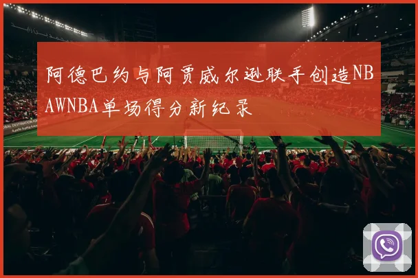阿德巴约与阿贾威尔逊联手创造NBAWNBA单场得分新纪录