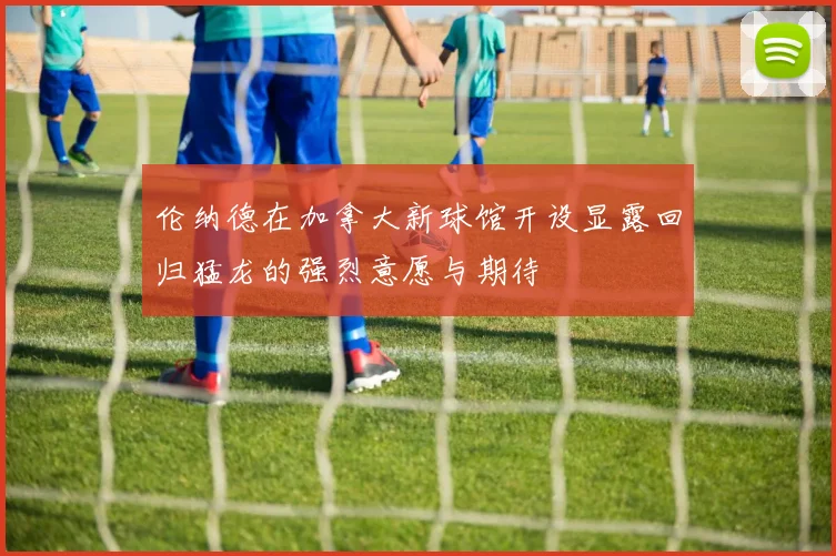 伦纳德在加拿大新球馆开设显露回归猛龙的强烈意愿与期待