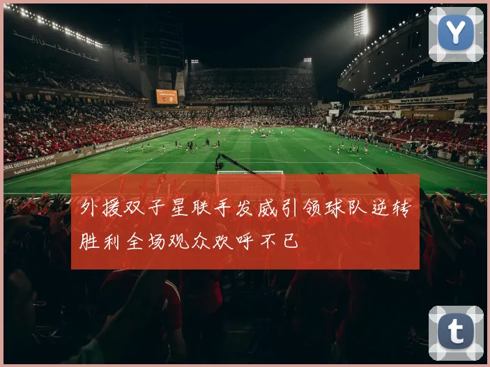 外援双子星联手发威引领球队逆转胜利全场观众欢呼不已