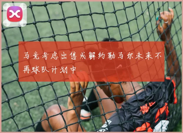 马竞考虑出售或解约勒马尔未来不再球队计划中