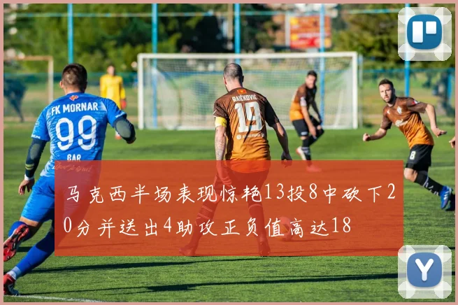 马克西半场表现惊艳13投8中砍下20分并送出4助攻正负值高达18