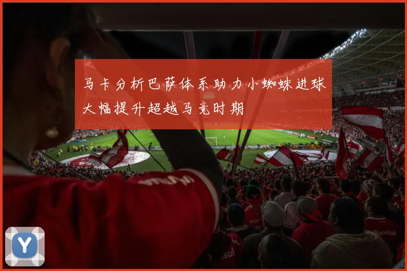 马卡分析巴萨体系助力小蜘蛛进球大幅提升超越马竞时期