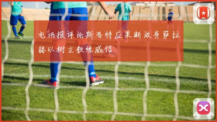 电讯报评论斯洛特应果断放弃萨拉赫以树立教练威信