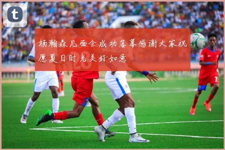 杨瀚森见面会成功落幕感谢大家祝愿夏日时光美好如意