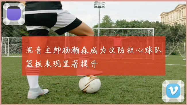 混音主帅杨瀚森成为攻防核心球队篮板表现显著提升