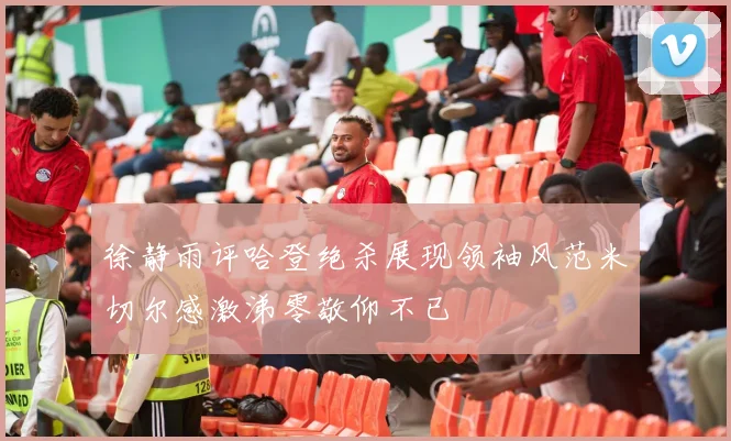 徐静雨评哈登绝杀展现领袖风范米切尔感激涕零敬仰不已