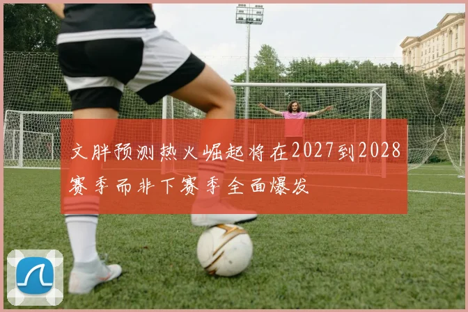 文胖预测热火崛起将在2027到2028赛季而非下赛季全面爆发