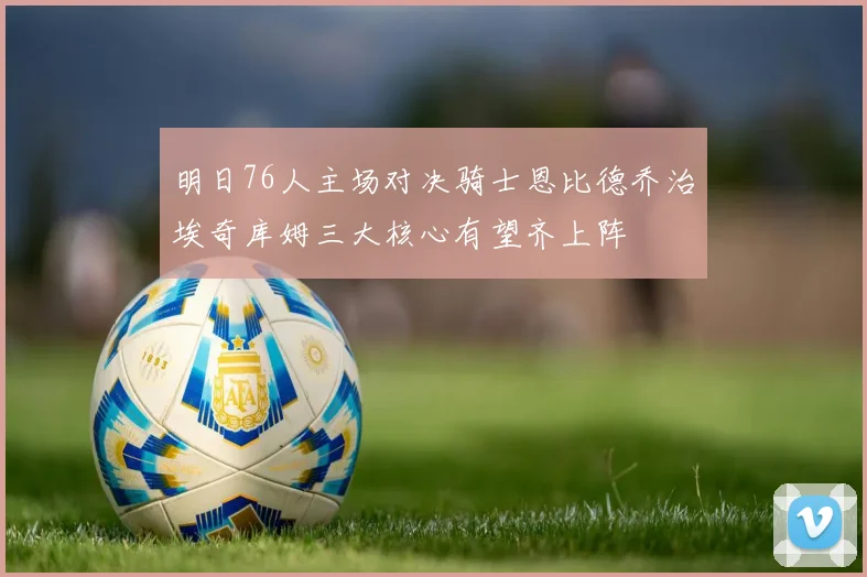 明日76人主场对决骑士恩比德乔治埃奇库姆三大核心有望齐上阵