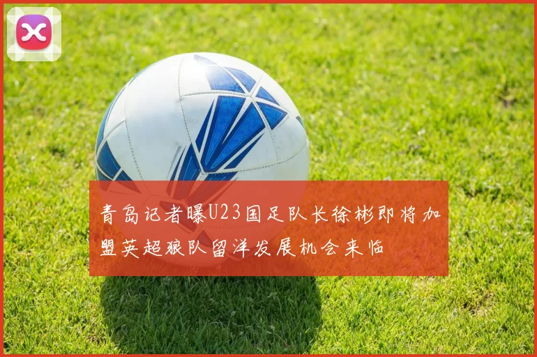 青岛记者曝U23国足队长徐彬即将加盟英超狼队留洋发展机会来临