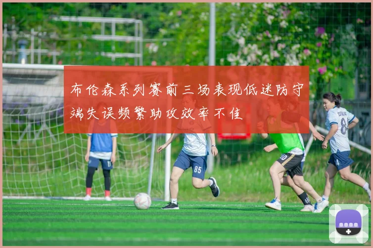 布伦森系列赛前三场表现低迷防守端失误频繁助攻效率不佳